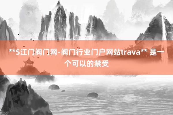 **S江门阀门网-阀门行业门户网站trava** 是一个可以的禁受