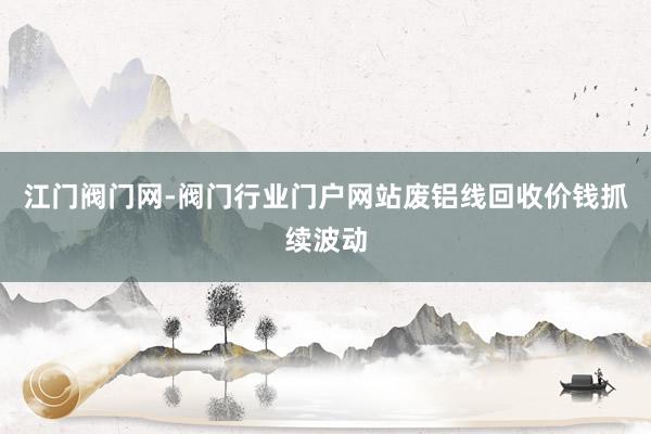 江门阀门网-阀门行业门户网站废铝线回收价钱抓续波动