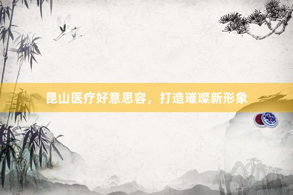 昆山医疗好意思容，打造璀璨新形象